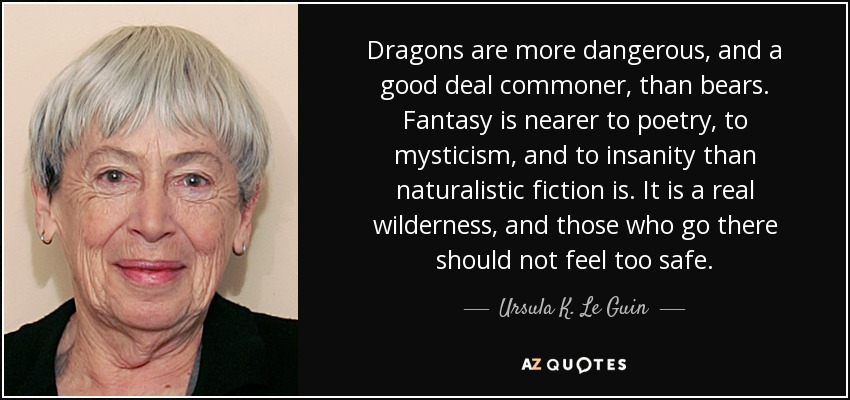 Dragons are more dangerous, and a good deal commoner, than bears. Fantasy is nearer to poetry, to mysticism, and to insanity than naturalistic fiction is. It is a real wilderness, and those who go there should not feel too safe. - Ursula K. Le Guin