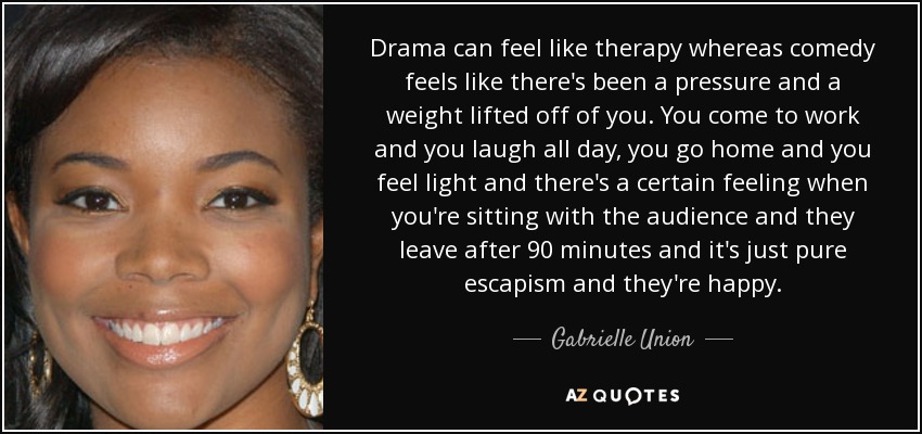 Drama can feel like therapy whereas comedy feels like there's been a pressure and a weight lifted off of you. You come to work and you laugh all day, you go home and you feel light and there's a certain feeling when you're sitting with the audience and they leave after 90 minutes and it's just pure escapism and they're happy. - Gabrielle Union