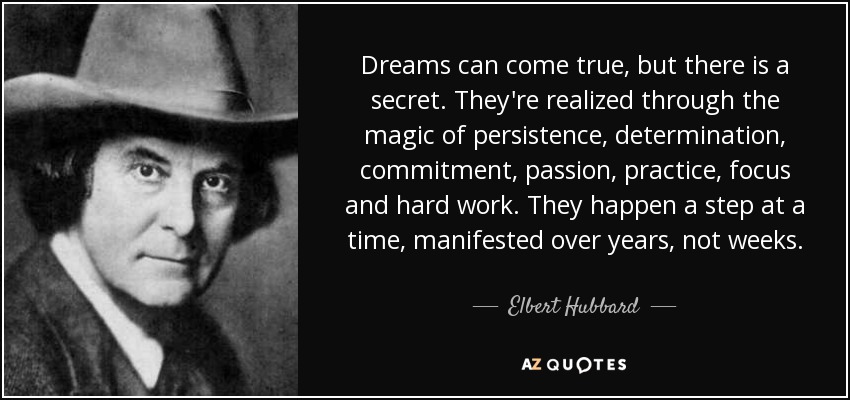 Dreams can come true, but there is a secret. They're realized through the magic of persistence, determination, commitment, passion, practice, focus and hard work. They happen a step at a time, manifested over years, not weeks. - Elbert Hubbard