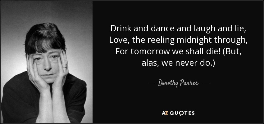 Drink and dance and laugh and lie, Love, the reeling midnight through, For tomorrow we shall die! (But, alas, we never do.) - Dorothy Parker