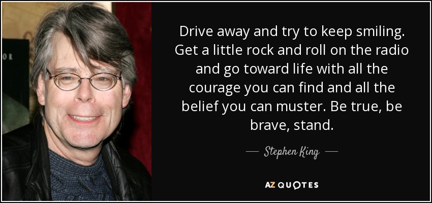 Drive away and try to keep smiling. Get a little rock and roll on the radio and go toward life with all the courage you can find and all the belief you can muster. Be true, be brave, stand. - Stephen King