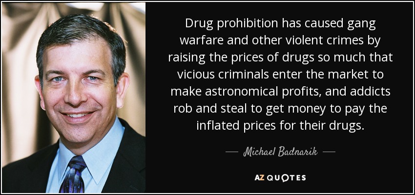 Drug prohibition has caused gang warfare and other violent crimes by raising the prices of drugs so much that vicious criminals enter the market to make astronomical profits, and addicts rob and steal to get money to pay the inflated prices for their drugs. - Michael Badnarik