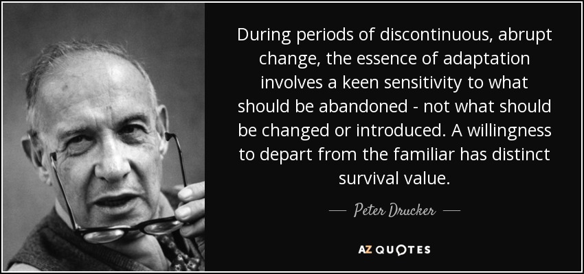 During periods of discontinuous, abrupt change, the essence of adaptation involves a keen sensitivity to what should be abandoned - not what should be changed or introduced. A willingness to depart from the familiar has distinct survival value. - Peter Drucker