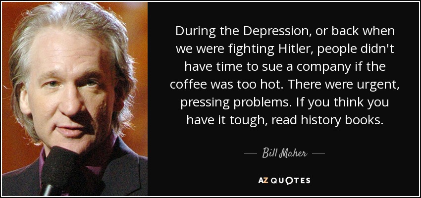 During the Depression, or back when we were fighting Hitler, people didn't have time to sue a company if the coffee was too hot. There were urgent, pressing problems. If you think you have it tough, read history books. - Bill Maher