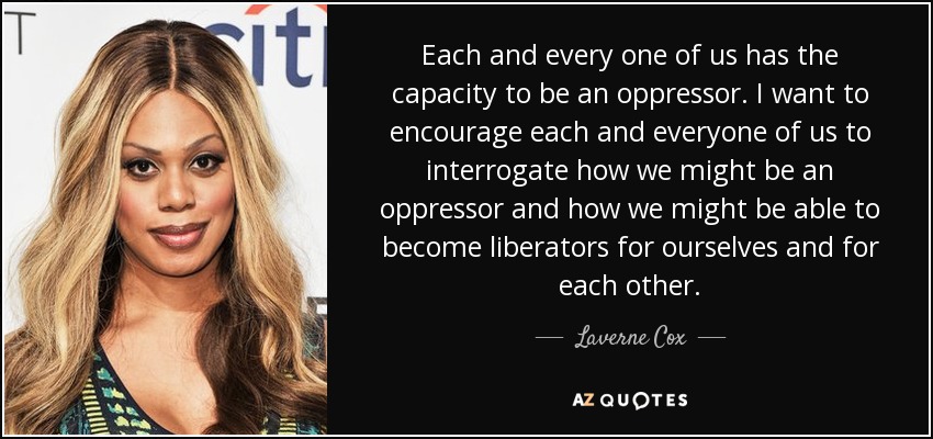 Each and every one of us has the capacity to be an oppressor. I want to encourage each and everyone of us to interrogate how we might be an oppressor and how we might be able to become liberators for ourselves and for each other. - Laverne Cox
