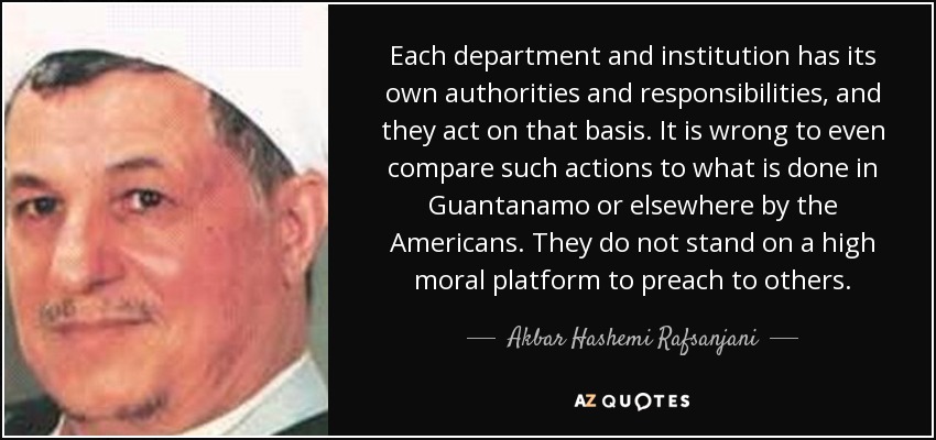 Each department and institution has its own authorities and responsibilities, and they act on that basis. It is wrong to even compare such actions to what is done in Guantanamo or elsewhere by the Americans. They do not stand on a high moral platform to preach to others. - Akbar Hashemi Rafsanjani