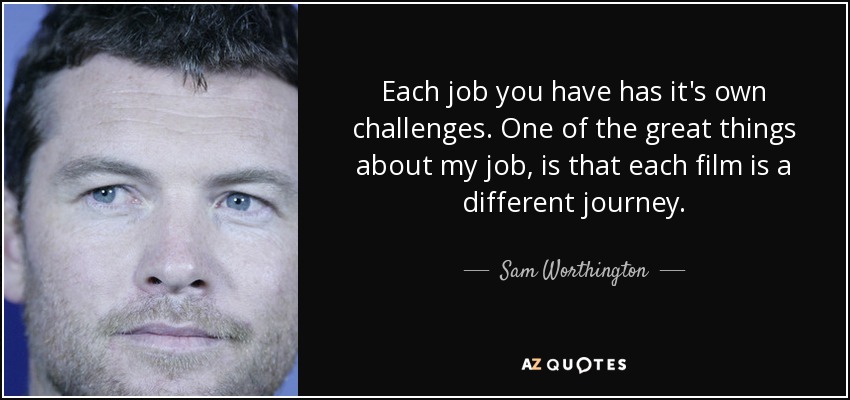 Each job you have has it's own challenges. One of the great things about my job, is that each film is a different journey. - Sam Worthington
