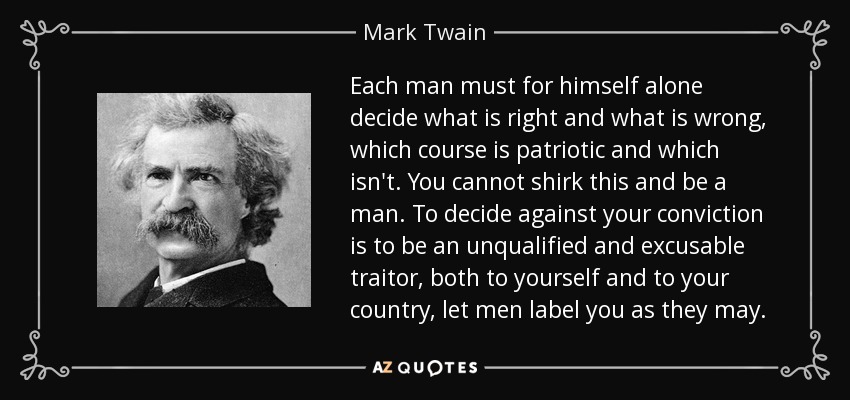 Cada hombre debe decidir por sí mismo qué está bien y qué está mal, qué rumbo es patriótico y cuál no. No puedes eludir esto y ser un hombre. Decidir en contra de tus convicciones es ser un traidor incondicional y excusable, tanto a ti mismo como a tu país, deja que los hombres te etiqueten como quieran. - Mark Twain