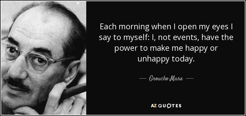 Each morning when I open my eyes I say to myself: I, not events, have the power to make me happy or unhappy today. - Groucho Marx