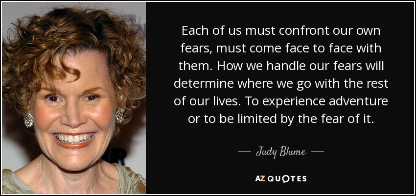 Each of us must confront our own fears, must come face to face with them. How we handle our fears will determine where we go with the rest of our lives. To experience adventure or to be limited by the fear of it. - Judy Blume