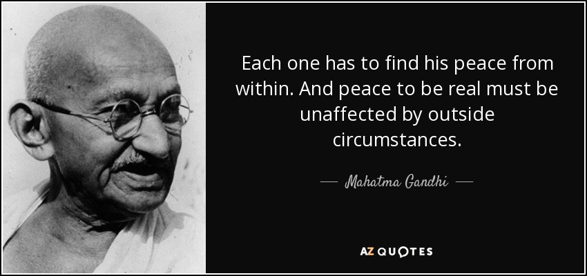 Each one has to find his peace from within. And peace to be real must be unaffected by outside circumstances. - Mahatma Gandhi