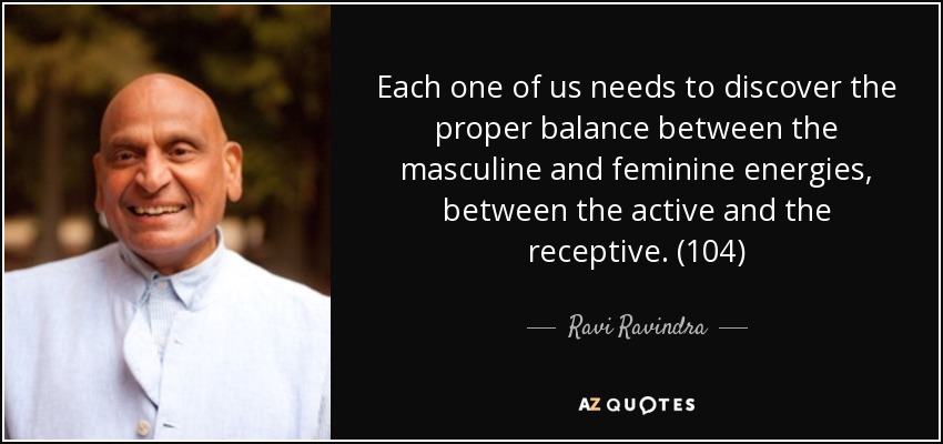 Each one of us needs to discover the proper balance between the masculine and feminine energies, between the active and the receptive. (104) - Ravi Ravindra