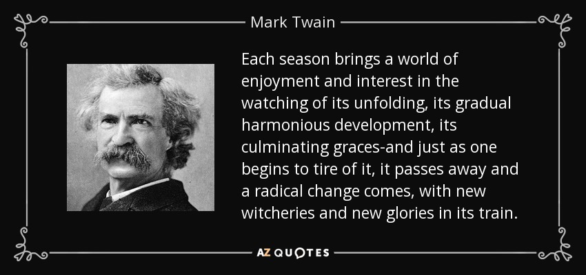 Each season brings a world of enjoyment and interest in the watching of its unfolding, its gradual harmonious development, its culminating graces-and just as one begins to tire of it, it passes away and a radical change comes, with new witcheries and new glories in its train. - Mark Twain