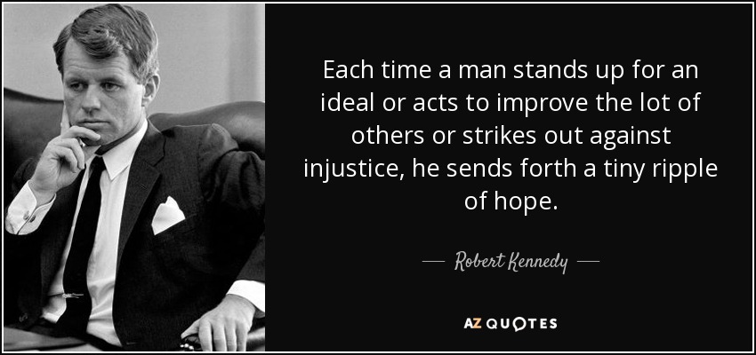 Each time a man stands up for an ideal or acts to improve the lot of others or strikes out against injustice, he sends forth a tiny ripple of hope. - Robert Kennedy