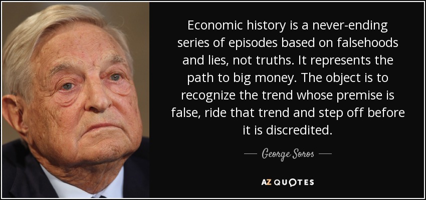 Economic history is a never-ending series of episodes based on falsehoods and lies, not truths. It represents the path to big money. The object is to recognize the trend whose premise is false, ride that trend and step off before it is discredited. - George Soros