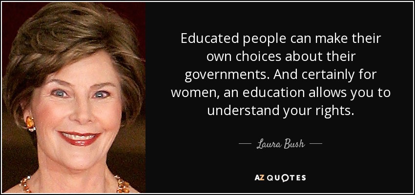 Educated people can make their own choices about their governments. And certainly for women, an education allows you to understand your rights. - Laura Bush