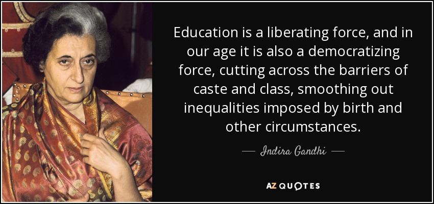 Education is a liberating force, and in our age it is also a democratizing force, cutting across the barriers of caste and class, smoothing out inequalities imposed by birth and other circumstances. - Indira Gandhi