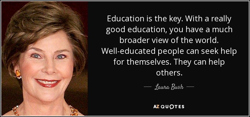 Education is the key. With a really good education, you have a much broader view of the world. Well-educated people can seek help for themselves. They can help others. - Laura Bush