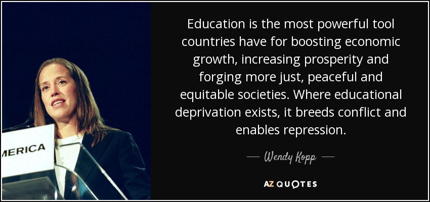 Education is the most powerful tool countries have for boosting economic growth, increasing prosperity and forging more just, peaceful and equitable societies. Where educational deprivation exists, it breeds conflict and enables repression. - Wendy Kopp