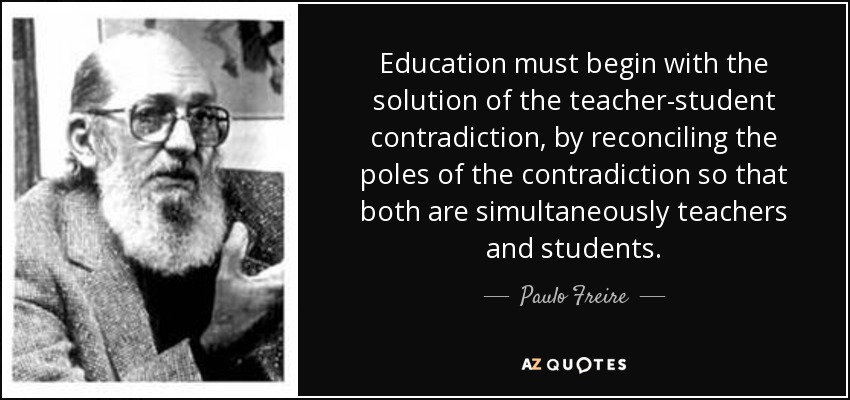 Education must begin with the solution of the teacher-student contradiction, by reconciling the poles of the contradiction so that both are simultaneously teachers and students. - Paulo Freire