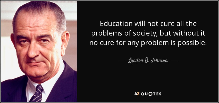 Education will not cure all the problems of society, but without it no cure for any problem is possible. - Lyndon B. Johnson