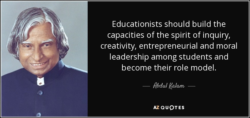 Educationists should build the capacities of the spirit of inquiry, creativity, entrepreneurial and moral leadership among students and become their role model. - Abdul Kalam