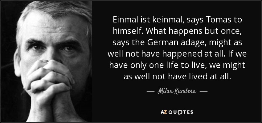 Einmal ist keinmal, says Tomas to himself. What happens but once, says the German adage, might as well not have happened at all. If we have only one life to live, we might as well not have lived at all. - Milan Kundera