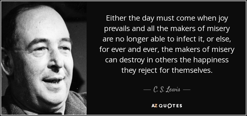 Either the day must come when joy prevails and all the makers of misery are no longer able to infect it, or else, for ever and ever, the makers of misery can destroy in others the happiness they reject for themselves. - C. S. Lewis