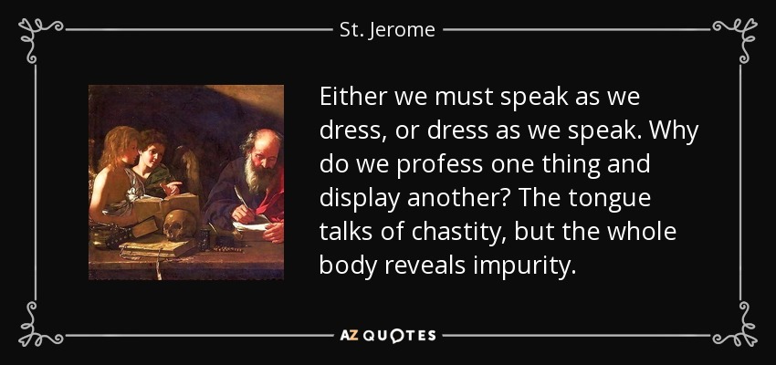 Either we must speak as we dress, or dress as we speak. Why do we profess one thing and display another? The tongue talks of chastity, but the whole body reveals impurity. - St. Jerome