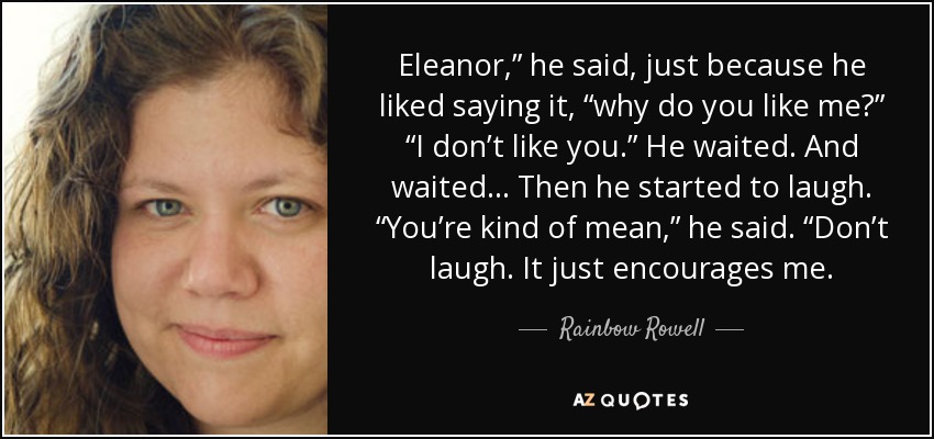 Eleanor,” he said, just because he liked saying it, “why do you like me?” “I don’t like you.” He waited. And waited… Then he started to laugh. “You’re kind of mean,” he said. “Don’t laugh. It just encourages me. - Rainbow Rowell