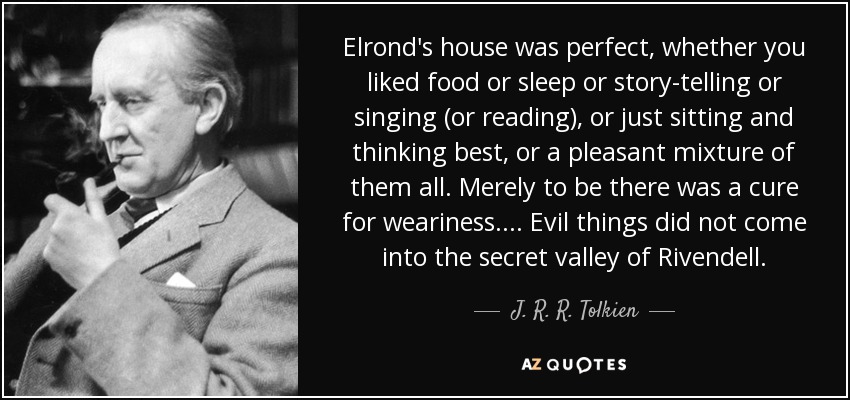 Elrond's house was perfect, whether you liked food or sleep or story-telling or singing (or reading), or just sitting and thinking best, or a pleasant mixture of them all. Merely to be there was a cure for weariness. ... Evil things did not come into the secret valley of Rivendell. - J. R. R. Tolkien