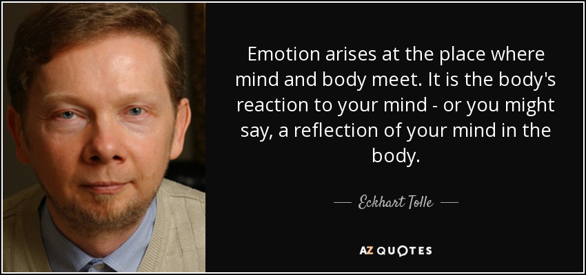 Emotion arises at the place where mind and body meet. It is the body's reaction to your mind - or you might say, a reflection of your mind in the body. - Eckhart Tolle