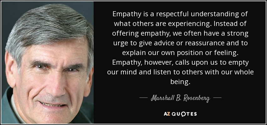 Empathy is a respectful understanding of what others are experiencing. Instead of offering empathy, we often have a strong urge to give advice or reassurance and to explain our own position or feeling. Empathy, however, calls upon us to empty our mind and listen to others with our whole being. - Marshall B. Rosenberg