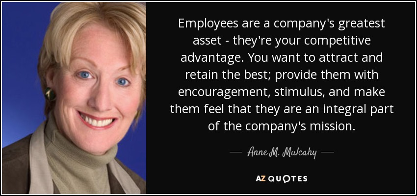 Employees are a company's greatest asset - they're your competitive advantage. You want to attract and retain the best; provide them with encouragement, stimulus, and make them feel that they are an integral part of the company's mission. - Anne M. Mulcahy