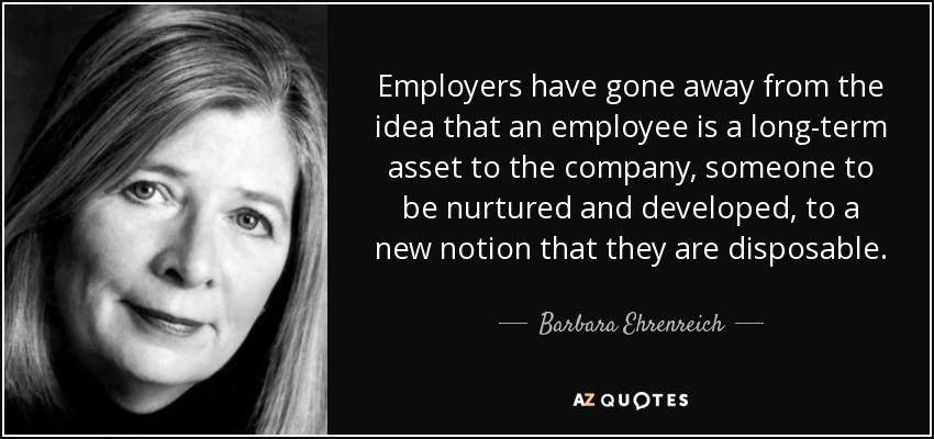 Los empresarios han pasado de la idea de que un empleado es un activo a largo plazo para la empresa, alguien a quien hay que cuidar y desarrollar, a la nueva noción de que es desechable. - Barbara Ehrenreich