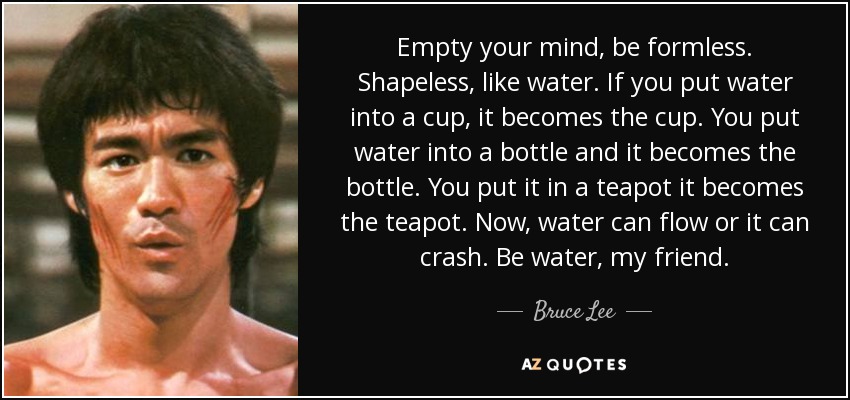 Empty your mind, be formless. Shapeless, like water. If you put water into a cup, it becomes the cup. You put water into a bottle and it becomes the bottle. You put it in a teapot it becomes the teapot. Now, water can flow or it can crash. Be water, my friend. - Bruce Lee