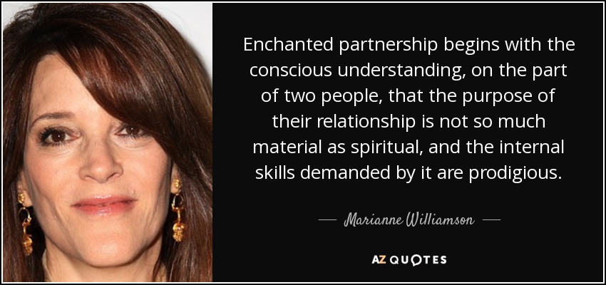 Enchanted partnership begins with the conscious understanding, on the part of two people, that the purpose of their relationship is not so much material as spiritual, and the internal skills demanded by it are prodigious. - Marianne Williamson