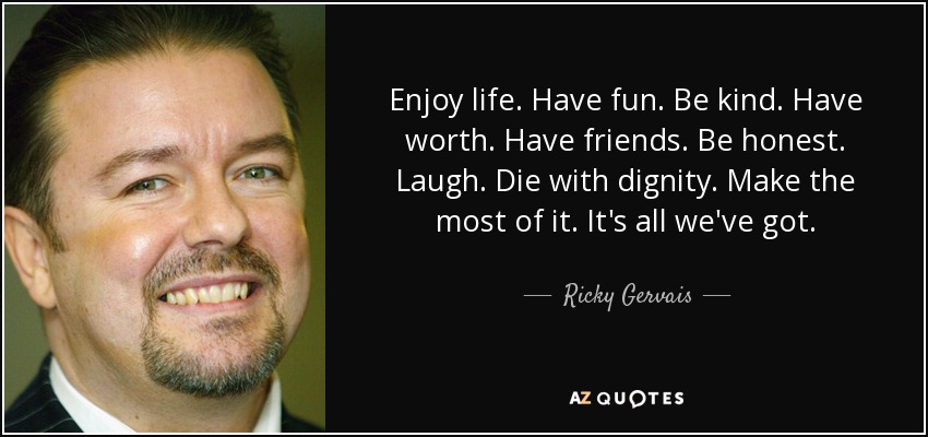 Enjoy life. Have fun. Be kind. Have worth. Have friends. Be honest. Laugh. Die with dignity. Make the most of it. It's all we've got. - Ricky Gervais