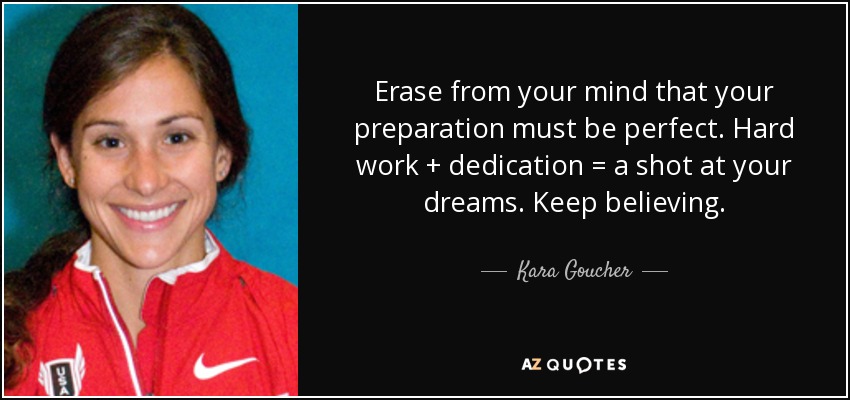 Erase from your mind that your preparation must be perfect. Hard work + dedication = a shot at your dreams. Keep believing. - Kara Goucher
