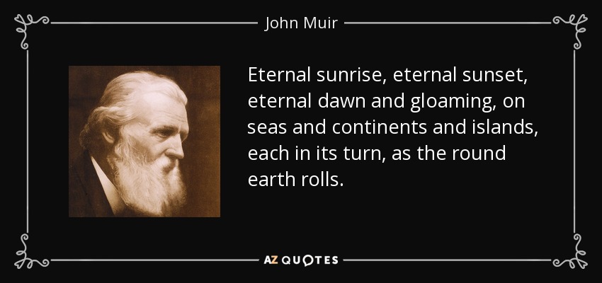 Eternal sunrise, eternal sunset, eternal dawn and gloaming, on seas and continents and islands, each in its turn, as the round earth rolls. - John Muir