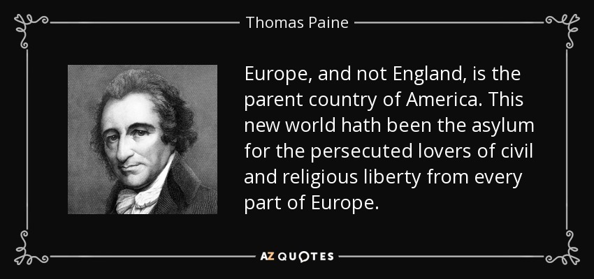 Europe, and not England, is the parent country of America. This new world hath been the asylum for the persecuted lovers of civil and religious liberty from every part of Europe. - Thomas Paine