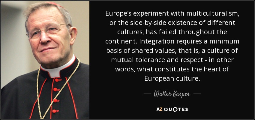 Europe's experiment with multiculturalism, or the side-by-side existence of different cultures, has failed throughout the continent. Integration requires a minimum basis of shared values, that is, a culture of mutual tolerance and respect - in other words, what constitutes the heart of European culture. - Walter Kasper