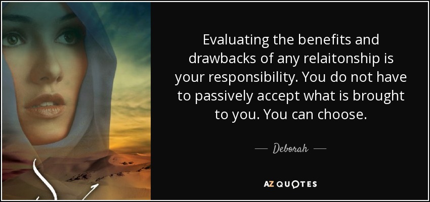 Evaluating the benefits and drawbacks of any relaitonship is your responsibility. You do not have to passively accept what is brought to you. You can choose. - Deborah