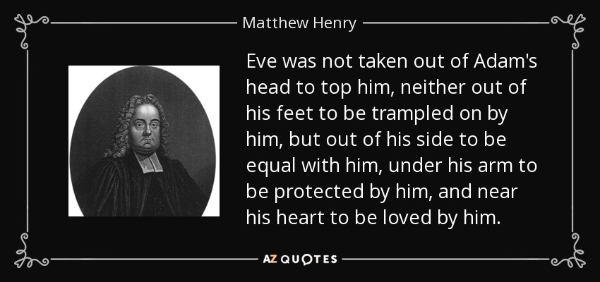 Eve was not taken out of Adam's head to top him, neither out of his feet to be trampled on by him, but out of his side to be equal with him, under his arm to be protected by him, and near his heart to be loved by him. - Matthew Henry