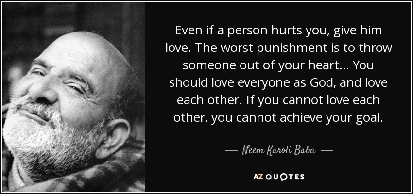Even if a person hurts you, give him love. The worst punishment is to throw someone out of your heart... You should love everyone as God, and love each other. If you cannot love each other, you cannot achieve your goal. - Neem Karoli Baba