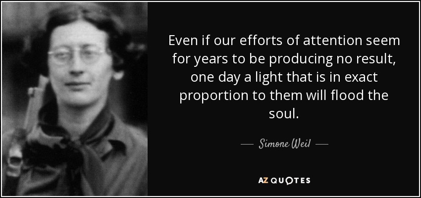 Even if our efforts of attention seem for years to be producing no result, one day a light that is in exact proportion to them will flood the soul. - Simone Weil