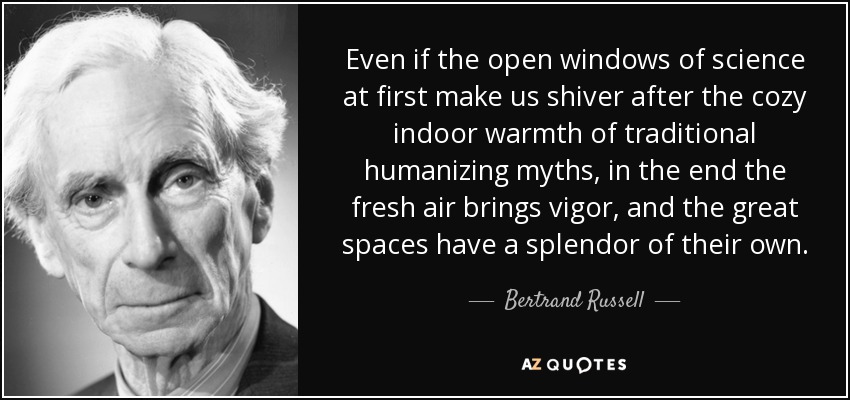 Even if the open windows of science at first make us shiver after the cozy indoor warmth of traditional humanizing myths, in the end the fresh air brings vigor, and the great spaces have a splendor of their own. - Bertrand Russell