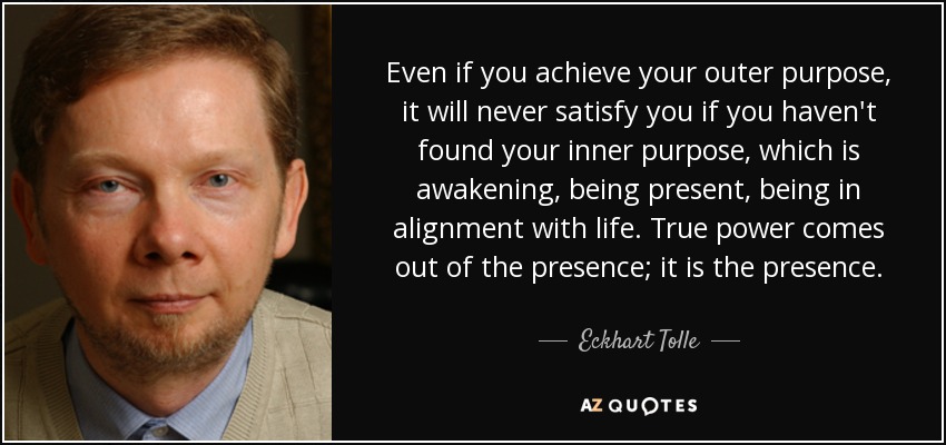 Even if you achieve your outer purpose, it will never satisfy you if you haven't found your inner purpose, which is awakening, being present, being in alignment with life. True power comes out of the presence; it is the presence. - Eckhart Tolle
