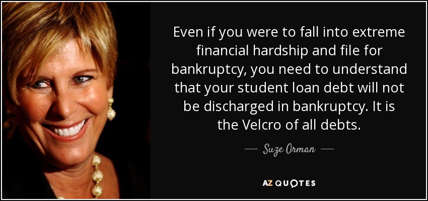 Even if you were to fall into extreme financial hardship and file for bankruptcy, you need to understand that your student loan debt will not be discharged in bankruptcy. It is the Velcro of all debts. - Suze Orman