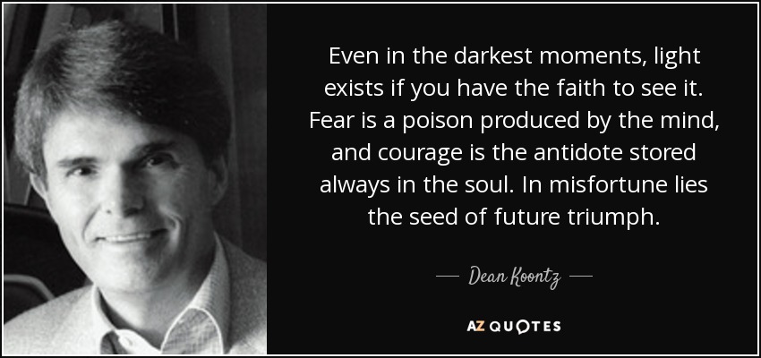 Even in the darkest moments, light exists if you have the faith to see it. Fear is a poison produced by the mind, and courage is the antidote stored always in the soul. In misfortune lies the seed of future triumph. - Dean Koontz